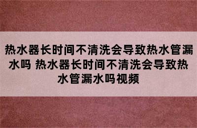 热水器长时间不清洗会导致热水管漏水吗 热水器长时间不清洗会导致热水管漏水吗视频